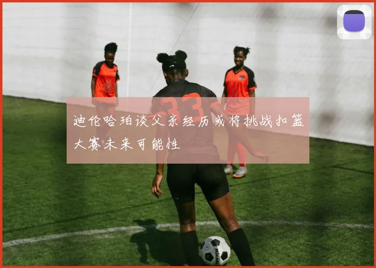 迪伦哈珀谈父亲经历或将挑战扣篮大赛未来可能性