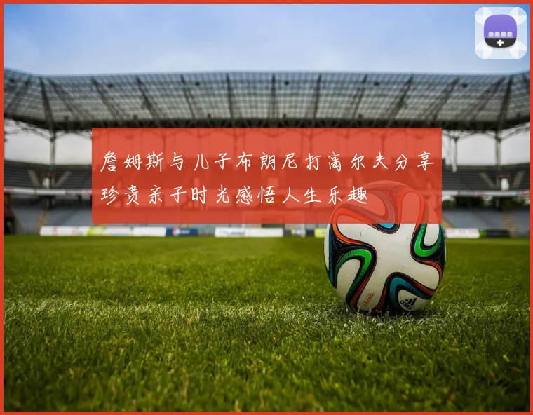 詹姆斯与儿子布朗尼打高尔夫分享珍贵亲子时光感悟人生乐趣