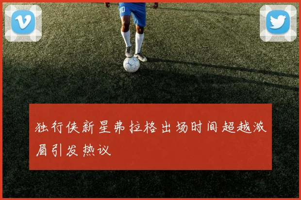 独行侠新星弗拉格出场时间超越浓眉引发热议