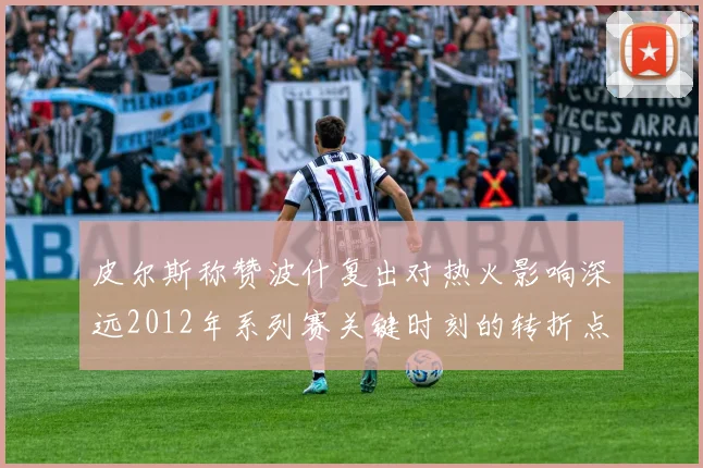 皮尔斯称赞波什复出对热火影响深远2012年系列赛关键时刻的转折点