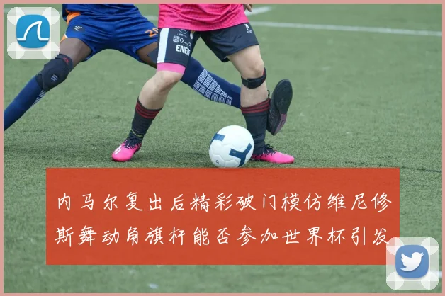 内马尔复出后精彩破门模仿维尼修斯舞动角旗杆能否参加世界杯引发热议
