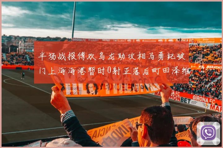 半场战报傅欢乌龙助攻相马勇纪破门上海海港暂时0射正落后町田泽维亚0-2