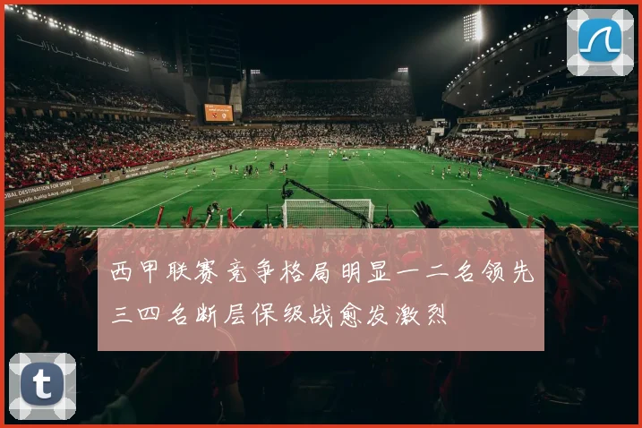 西甲联赛竞争格局明显一二名领先三四名断层保级战愈发激烈