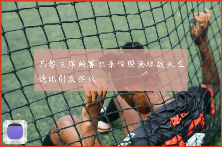 巴黎主席纳赛尔亲临现场观战米兰德比引发热议