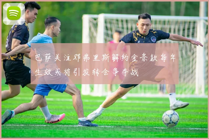 巴萨关注邓弗里斯解约金条款每年生效或将引发转会争夺战