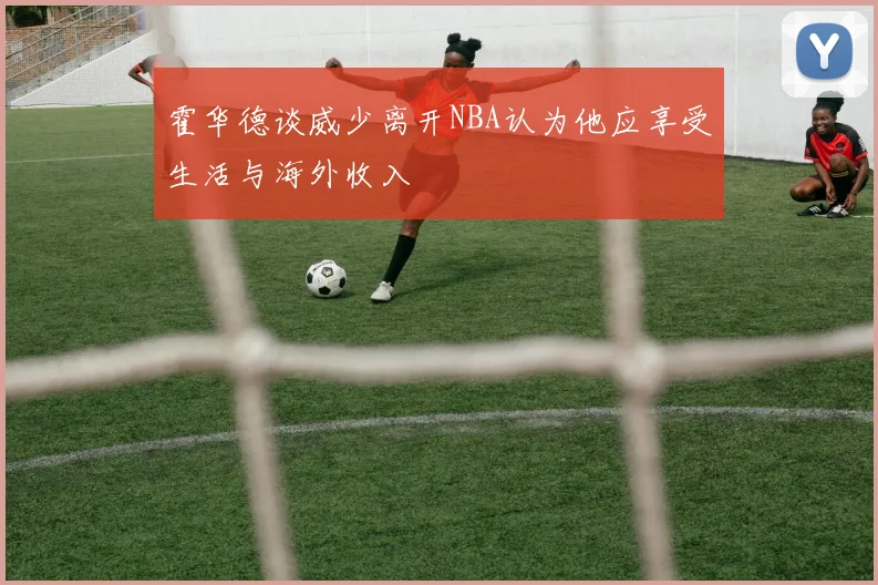 霍华德谈威少离开NBA认为他应享受生活与海外收入