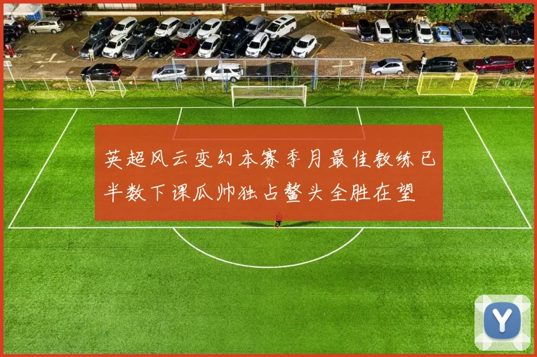 英超风云变幻本赛季月最佳教练已半数下课瓜帅独占鳌头全胜在望