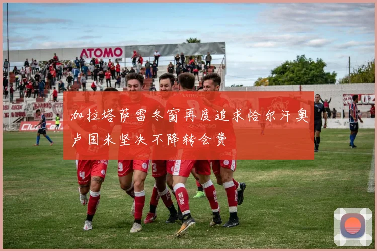 加拉塔萨雷冬窗再度追求恰尔汗奥卢国米坚决不降转会费