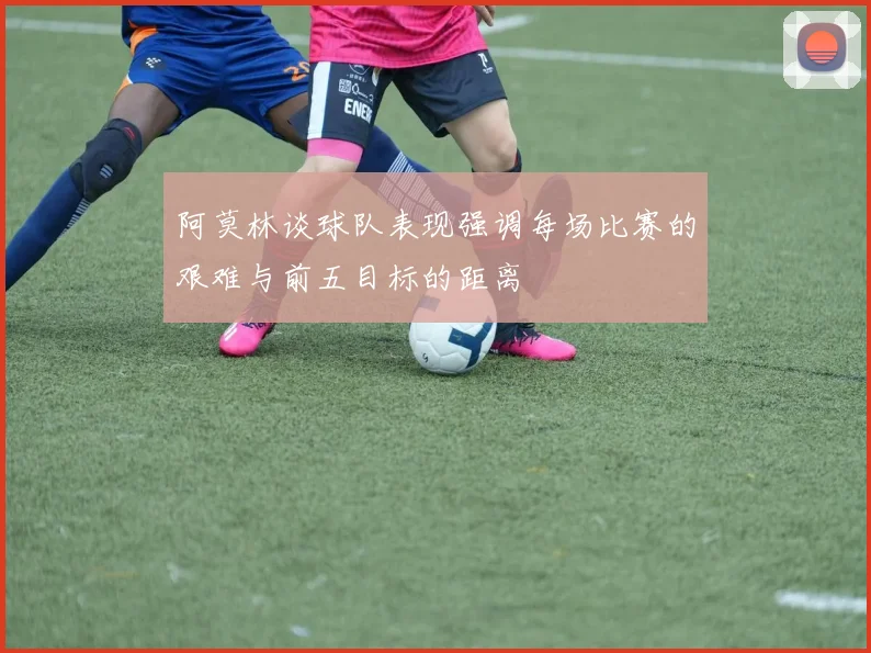 阿莫林谈球队表现强调每场比赛的艰难与前五目标的距离