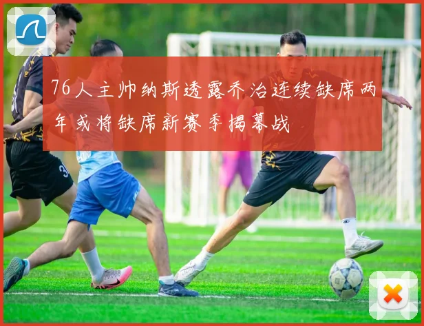 76人主帅纳斯透露乔治连续缺席两年或将缺席新赛季揭幕战
