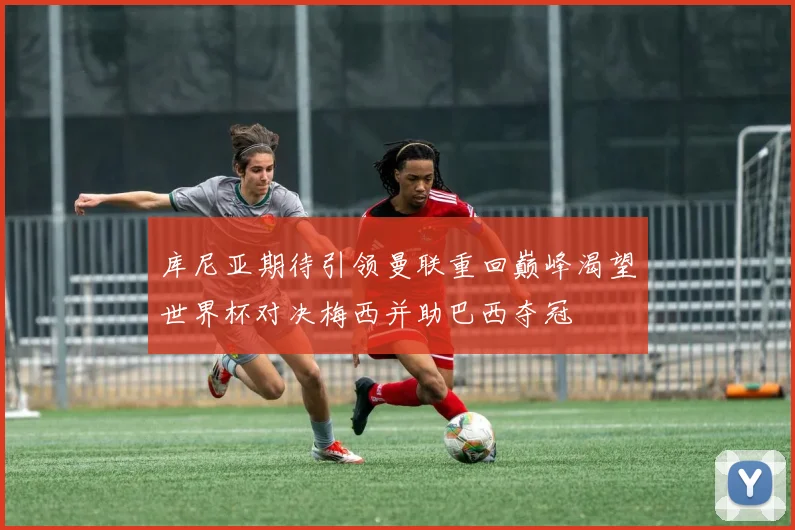 库尼亚期待引领曼联重回巅峰渴望世界杯对决梅西并助巴西夺冠