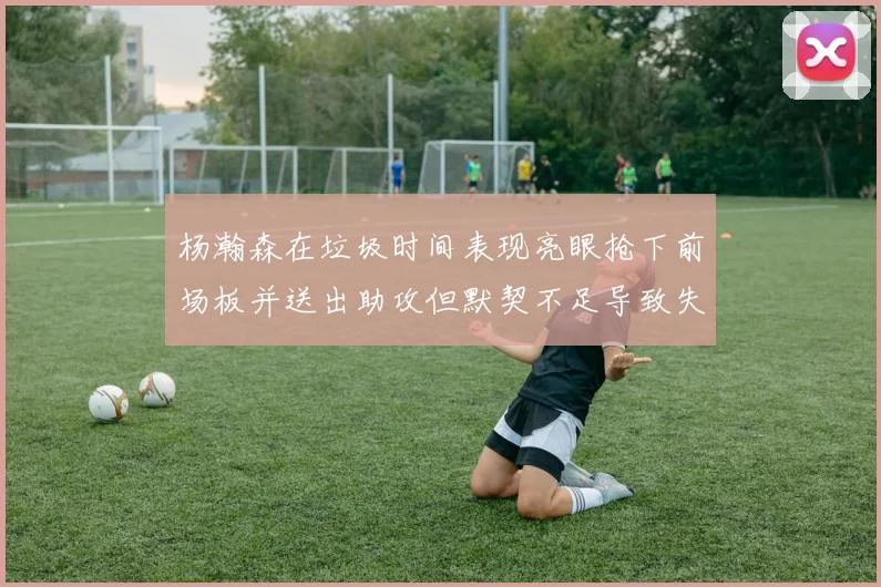 杨瀚森在垃圾时间表现亮眼抢下前场板并送出助攻但默契不足导致失误